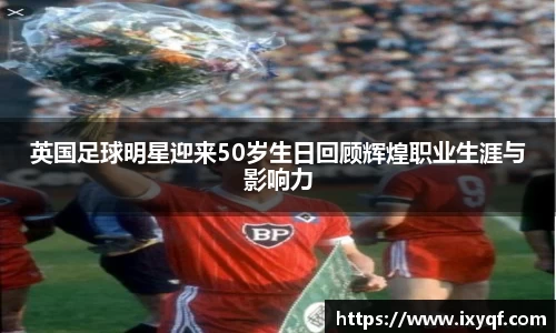 英国足球明星迎来50岁生日回顾辉煌职业生涯与影响力
