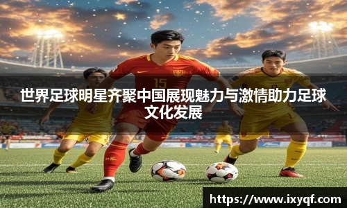 世界足球明星齐聚中国展现魅力与激情助力足球文化发展
